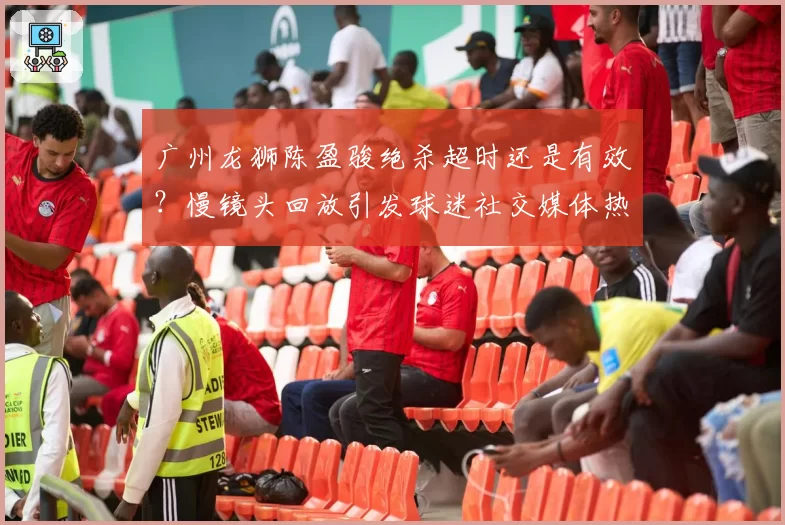 广州龙狮陈盈骏绝杀超时还是有效?慢镜头回放引发球迷社交媒体热议