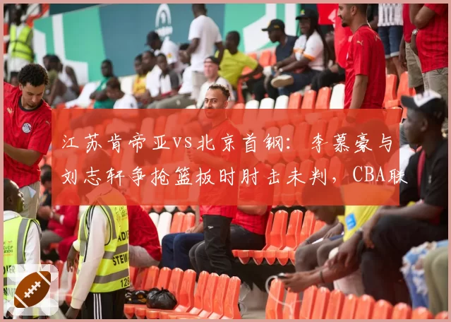 江苏肯帝亚vs北京首钢：李慕豪与刘志轩争抢篮板时肘击未判，CBA联盟或启动追加处罚