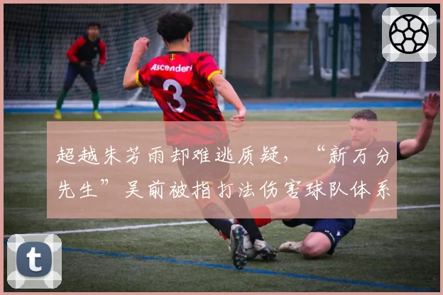 超越朱芳雨却难逃质疑,“新万分先生”吴前被指打法伤害球队体系