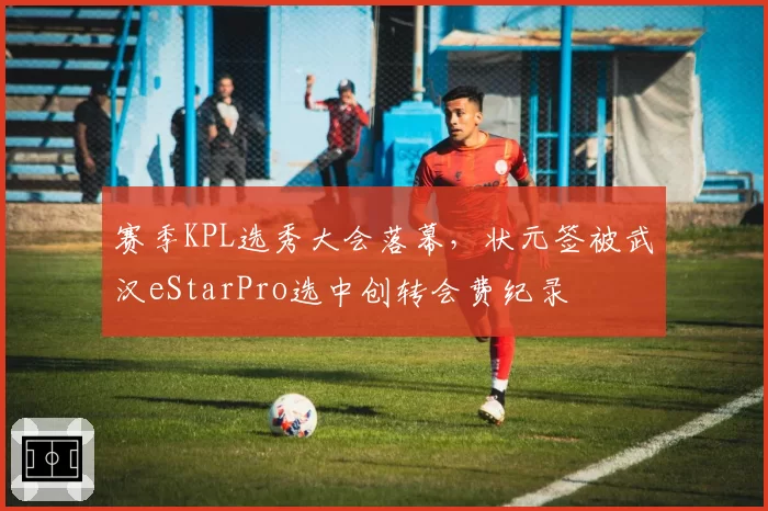 赛季KPL选秀大会落幕,状元签被武汉eStarPro选中创转会费纪录