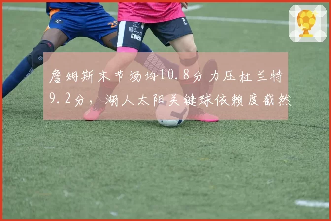 詹姆斯末节场均10.8分力压杜兰特9.2分,湖人太阳关键球依赖度截然不同