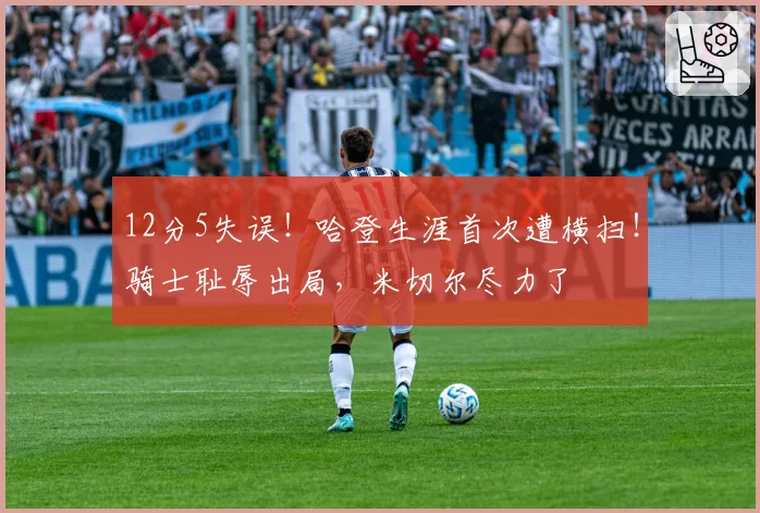 12分5失误！哈登生涯首次遭横扫！骑士耻辱出局，米切尔尽力了