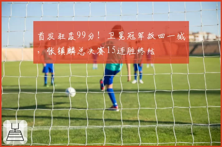 首发狂轰99分！卫冕冠军扳回一城，张镇麟总决赛15连胜终结