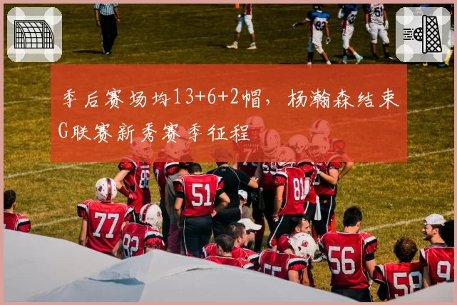 季后赛场均13+6+2帽，杨瀚森结束G联赛新秀赛季征程