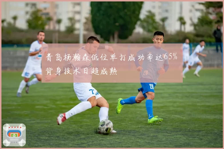 青岛杨瀚森低位单打成功率达65% 背身技术日趋成熟