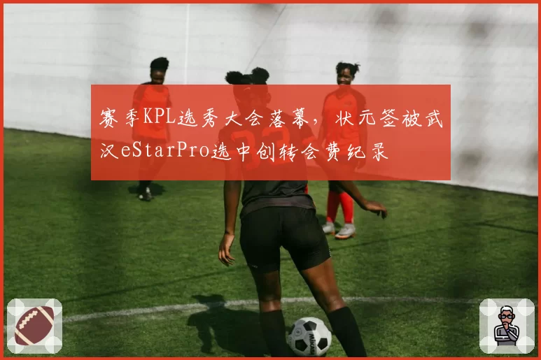 赛季KPL选秀大会落幕,状元签被武汉eStarPro选中创转会费纪录