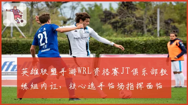 英雄联盟手游WRL资格赛JT俱乐部教练组内讧，核心选手临场指挥面临挑战？