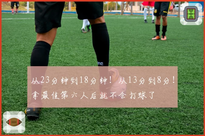 从23分钟到18分钟！从13分到8分！拿最佳第六人后就不会打球了