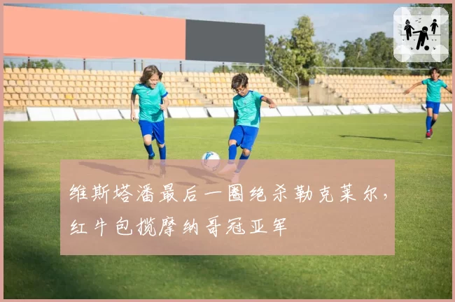 维斯塔潘最后一圈绝杀勒克莱尔,红牛包揽摩纳哥冠亚军