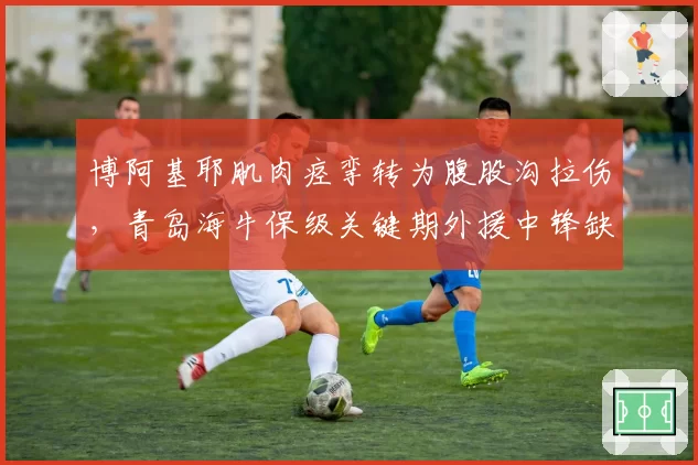 博阿基耶肌肉痉挛转为腹股沟拉伤，青岛海牛保级关键期外援中锋缺阵
